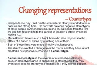 Changingrepresentations
–Countertypes
• Independence Day: Will Smith’s character is clearly intended to be a
positive and strong hero. He subverts previous negative stereotypes
of black people in American films. In one crucial scene from the film
we see him responding to the danger of an alien's attack by simply
kicking it…
• Mars Attacks: there is also a black hero who also responds to the
attack of a bunch of aliens by punching one of them.
• Both of these films were made virtually simultaneously.
• The directors wanted a change from the ‘norm’ and they have in fact
created a new positive stereotype = a countertype
• A counter-stereotype is the reverse of a stereotype. Although
counter-stereotypes arise in opposition to stereotypes, they may
eventually become stereotypes themselves if they are too popular.
 