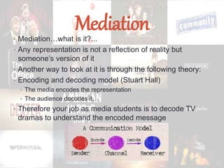 Mediation• Mediation…what is it?...
• Any representation is not a reflection of reality but
someone’s version of it
• Another way to look at it is through the following theory:
• Encoding and decoding model (Stuart Hall)
• The media encodes the representation
• The audience decodes it…
• Therefore your job as media students is to decode TV
dramas to understand the encoded message
 