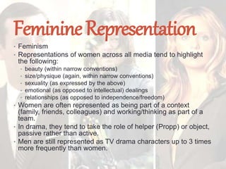 FeminineRepresentation
• Feminism
• Representations of women across all media tend to highlight
the following:
• beauty (within narrow conventions)
• size/physique (again, within narrow conventions)
• sexuality (as expressed by the above)
• emotional (as opposed to intellectual) dealings
• relationships (as opposed to independence/freedom)
• Women are often represented as being part of a context
(family, friends, colleagues) and working/thinking as part of a
team.
• In drama, they tend to take the role of helper (Propp) or object,
passive rather than active.
• Men are still represented as TV drama characters up to 3 times
more frequently than women.
 