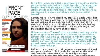 FRONT
PAGE
In the front cover my artist is represented as quite a serious
person as the main article is about her life to fame and the
image shows the audience that she is serious about this
article and its something that is important to her so she is
represented in a way which shows she's not messing
around.
Camera Work – I have placed my artist at a angle where her
body is facing one way and her head another, while her eyes
are not looking at my audience but at something in the
distance. I have used a mid shot for the image so that my
audience is able to see how my artists body is angled and
the emotion that they have on their face.
Mise-en-scene – The outfit that my artist is wearing relates
to the magazines theme which is Autumn, so the orange
jumper that is wearing co-ordinates in with the theme. My
models hair is wavy as if her hair has been wind swept. My
artist is not wearing any makeup to represent her self as a
natural person so she can show her audience that you don’t
have to wear makeup.
Colour- I have made the main colours on my magazine red,
orange and yellow to fit in with the magazines theme of
‘Autumn/Fall’ I have done this by adding a orange
 