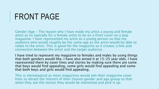 FRONT PAGE
Gender/Age – The reason why I have made my artist a young and female
artist as its typically for a female artist to be on a front cover on a pop
magazine. I have represented my artist as a young person so that my
audience who would roughly be the same age as the artist would be able to
relate to the artist. This is good for the magazine as it creates a link and
connection between the artist and the target audience.
I have tried to represent my magazine to females and males by using things
that both genders would like. I have also aimed it at 15-25 year olds. I have
represented them by cover lines and stories by making sure there are some
that boys would find appealing, some girls would find appealing and some
that both boys and girls would find appealing.
This is stereotypical as most magazines would aim their magazine cover
lines to attract the interest of their chosen gender and age group so that
when they see the stories they would be interested and pick it up.
 