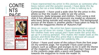 CONTE
NTS
PAGE
I have represented my artist in this picture as someone who
loves nature and the autumn season. I have done this by
putting her on a tree holding it as if she is talking to it.
Camerawork – I have used a wide shot for the artist in this
photo so that the reader is able to see the artists
expression, body language and clothes. From using a mid
shot it has allowed me to represent my model as someone
who loves being outside and seeing nature. The background
picture of the leaves is another photo I have taken to help fit
in with the magazines theme of ‘Autumn/Fall’
Mise-en-scene – My artist has been represented as casual
by the use of mise-en-scene. I have done this by making
her clothes look very casual and I have made the artist her
go up in a messy ponytail. This makes the reader look at the
picture and think that this artist that is dressed all casual
does have a life away from her celebrity life.
Colour- I have used some of the colours from the font page
on my contents page. For example I have used various
colours such as yellows and oranges to tie in with the theme
of the magazine. The yellows and oranges that I have used
in the contents page adds a warm and happy feeling
towards the magazine to invite the reader in.
 