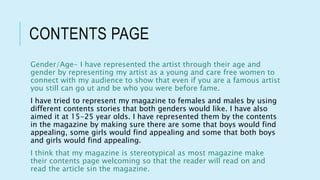 CONTENTS PAGE
Gender/Age- I have represented the artist through their age and
gender by representing my artist as a young and care free women to
connect with my audience to show that even if you are a famous artist
you still can go ut and be who you were before fame.
I have tried to represent my magazine to females and males by using
different contents stories that both genders would like. I have also
aimed it at 15-25 year olds. I have represented them by the contents
in the magazine by making sure there are some that boys would find
appealing, some girls would find appealing and some that both boys
and girls would find appealing.
I think that my magazine is stereotypical as most magazine make
their contents page welcoming so that the reader will read on and
read the article sin the magazine.
 