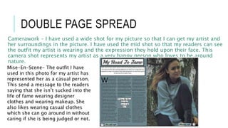 DOUBLE PAGE SPREAD
Camerawork – I have used a wide shot for my picture so that I can get my artist and
her surroundings in the picture. I have used the mid shot so that my readers can see
the outfit my artist is wearing and the expression they hold upon their face. This
camera shot represents my artist as a very happy person who loves to be around
nature.
Mise-En-Scene- The outfit I have
used in this photo for my artist has
represented her as a casual person.
This send a message to the readers
saying that she isn’t sucked into the
life of fame wearing designer
clothes and wearing makeup. She
also likes wearing casual clothes
which she can go around in without
caring if she is being judged or not.
 