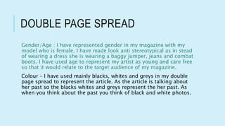 DOUBLE PAGE SPREAD
Gender/Age : I have represented gender in my magazine with my
model who is female. I have made look anti stereotypical as in stead
of wearing a dress she is wearing a baggy jumper, jeans and combat
boots. I have used age to represent my artist as young and care free
so that it would relate to the target audience of my magazine.
Colour – I have used mainly blacks, whites and greys in my double
page spread to represent the article. As the article is talking about
her past so the blacks whites and greys represent the her past. As
when you think about the past you think of black and white photos.
 