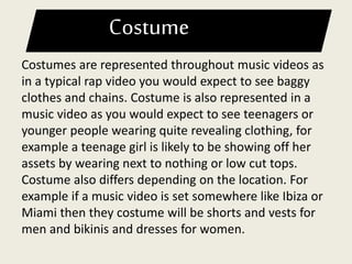 Costume
Costumes are represented throughout music videos as
in a typical rap video you would expect to see baggy
clothes and chains. Costume is also represented in a
music video as you would expect to see teenagers or
younger people wearing quite revealing clothing, for
example a teenage girl is likely to be showing off her
assets by wearing next to nothing or low cut tops.
Costume also differs depending on the location. For
example if a music video is set somewhere like Ibiza or
Miami then they costume will be shorts and vests for
men and bikinis and dresses for women.
 