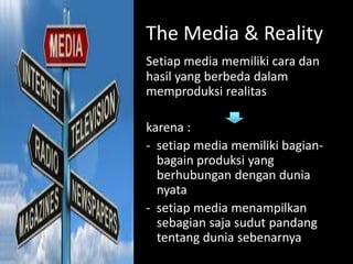 The Media & Reality
Setiap media memiliki cara dan
hasil yang berbeda dalam
memproduksi realitas
karena :
- setiap media memiliki bagian-
bagain produksi yang
berhubungan dengan dunia
nyata
- setiap media menampilkan
sebagian saja sudut pandang
tentang dunia sebenarnya
 