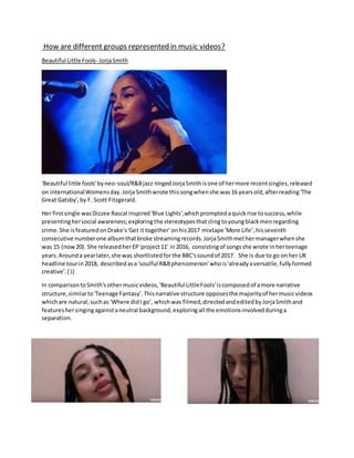 How are different groups represented in music videos?
Beautiful Little Fools- JorjaSmith
'Beautiful little fools'byneo-soul/R&Bjazz-tingedJorjaSmithisone of hermore recentsingles,released
on internationalWomensday.Jorja Smithwrote thissongwhenshe was16 yearsold,afterreading'The
Great Gatsby',by F. Scott Fitzgerald.
Her firstsingle wasDizzee Rascal inspired'Blue Lights',whichpromptedaquickrise tosuccess,while
presentinghersocial awareness;exploringthe stereotypesthatclingtoyoungblackmenregarding
crime.She isfeaturedonDrake's'Get it together' onhis2017 mixtape 'More Life’,hisseventh
consecutive numberone albumthatbroke streamingrecords.JorjaSmithmethermanagerwhenshe
was 15 (now20). She releasedherEP'project11' in2016, consistingof songsshe wrote inherteenage
years.Arounda yearlater,she was shortlistedforthe BBC'ssoundof 2017. She is due to go onher UK
headline tourin2018, describedasa 'soulful R&Bphenomenon'whois'alreadyaversatile,fullyformed
creative'.(1)
In comparisontoSmith'sothermusicvideos,'Beautiful LittleFools'iscomposedof amore narrative
structure,similarto'Teenage Fantasy'. Thisnarrative structure opposesthe majorityof hermusicvideos
whichare natural,suchas 'Where didI go', whichwas filmed,directedandeditedbyJorjaSmithand
featureshersingingagainstaneutral background,exploringall the emotionsinvolvedduringa
separation.
 