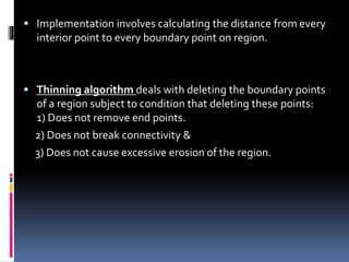  Implementation involves calculating the distance from every
interior point to every boundary point on region.
 Thinning algorithm deals with deleting the boundary points
of a region subject to condition that deleting these points:
1) Does not remove end points.
2) Does not break connectivity &
3) Does not cause excessive erosion of the region.
 