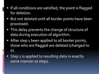  If all conditions are satisfied, the point is flagged
for deletion.
 But not deleted until all border points have been
processed.
 This delay prevents the change of structure of
data during execution of algorithm.
 After step 1 been applied to all border points,
those who are flagged are deleted (changed to
0).
 Step 2 is applied to resulting data in exactly
same manner as step1.
 