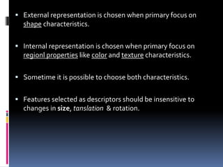  External representation is chosen when primary focus on
shape characteristics.
 Internal representation is chosen when primary focus on
regionl properties like color and texture characteristics.
 Sometime it is possible to choose both characteristics.
 Features selected as descriptors should be insensitive to
changes in size, tanslation & rotation.
 