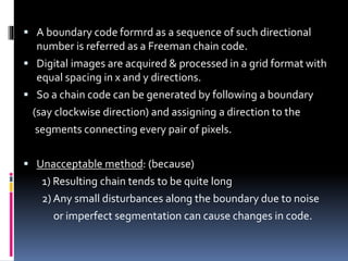  A boundary code formrd as a sequence of such directional
number is referred as a Freeman chain code.
 Digital images are acquired & processed in a grid format with
equal spacing in x and y directions.
 So a chain code can be generated by following a boundary
(say clockwise direction) and assigning a direction to the
segments connecting every pair of pixels.
 Unacceptable method: (because)
1) Resulting chain tends to be quite long
2) Any small disturbances along the boundary due to noise
or imperfect segmentation can cause changes in code.
 