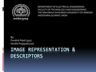 IMAGE REPRESENTATION &
DESCRIPTORS
By
Pundrik Patel (304)
Hardik Prajapati(270)
DEPARTMENTOF ELECTRICAL ENGINEERING
FACULTY OFTECHNOLOGY AND ENGINEERING
THE MAHARAJA SAYAJIRAO UNIVERSITYOF BARODA
VADODARA,GUJARAT, INDIA
 