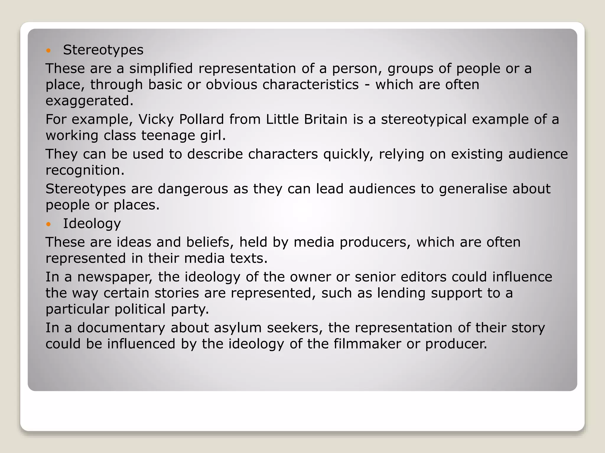  Stereotypes
These are a simplified representation of a person, groups of people or a
place, through basic or obvious characteristics - which are often
exaggerated.
For example, Vicky Pollard from Little Britain is a stereotypical example of a
working class teenage girl.
They can be used to describe characters quickly, relying on existing audience
recognition.
Stereotypes are dangerous as they can lead audiences to generalise about
people or places.
 Ideology
These are ideas and beliefs, held by media producers, which are often
represented in their media texts.
In a newspaper, the ideology of the owner or senior editors could influence
the way certain stories are represented, such as lending support to a
particular political party.
In a documentary about asylum seekers, the representation of their story
could be influenced by the ideology of the filmmaker or producer.
 
