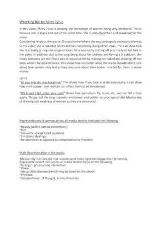 Wrecking Ball by Miley Cyrus
In this video, Miley Cyrus is showing the stereotype of women being very emotional. This is
because she is angry and sad at the same time. She is also objectified and sexualised in this
video.
Considering her past, she was on Disneychannel where she was portrayedas innocent whereas
in this video, she is naked at points and has completely changed her looks. This can show how
she is actually testing stereotypical looks for a women by cutting off practically all her hair in
the video. In addition, due to the song being about her sadness and having a breakdown, the
music company can still find a way to sexualise her by making her naked and showing off her
body when it has no relevance. This shows how no matter what, the media industry don’t care
about how women may feel as they only care about their bodies in order for them to make
money.
Lyrics:
“All you ever did was break me” This shows how if you look at it stereotypically, it can show
how men’s power over woman can affect them to be threatened.
“We kissed I fell under your spell” Shows how typically in TV, music etc., women fall in love
easily. This part of the song is quieter and slower and sadder, so once again is the Medias way
of drawing out weakness of women as they are emotional.
Representations of women across all media tend to highlight the following:
~Beauty (within narrow conventions)
~Size
~Sexuality (as expressed by above)
~Emotional dealings
~Relationships-as opposed to independence or freedom
Male Representation in the media
'Masculinity' is a concept that is made up of more rigid stereotypes than femininity.
Representations of men across all media tend to focus on the following:
~Strength- physical and intellectual
~Power
~Sexual attractiveness (which may be based on the above)
~Physique
~Independence (of thought, action, finances)
 