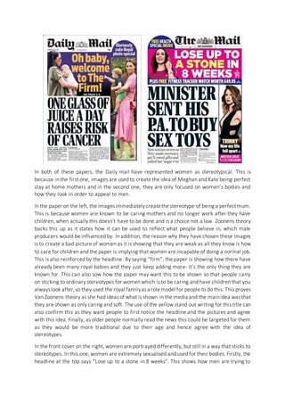 In both of these papers, the Daily mail have represented women as stereotypical. This is
because in the first one, images are used to create the idea of Meghan and Kate being perfect
stay at home mothers and in the second one, they are only focused on women’s bodies and
how they look in order to appeal to men.
In the paper on the left, the imagesimmediatelycreatethestereotype of being a perfectmum.
This is because women are known to be caring mothers and no longer work after they have
children, when actually this doesn’t have to be done and is a choice not a law. Zoonens theory
backs this up as it states how it can be used to reflect what people believe in, which male
producers would be influenced by. In addition, the reason why they have chosen these Images
is to create a bad picture of women as it is showing that they are weak as all they know is how
to care for children and the paper is implying that women are incapable of doing a normal job.
This is also reinforced by the headline. By saying “firm”, the paper is showing how there have
already been many royal babies and they just keep adding more- it’s the only thing they are
known for. This can also sow how the paper may want this to be shown so that people carry
on sticking to ordinary stereotypes for women which is to be caring and have children that you
alwayslook after,so they used the royal familyasa rolemodel for people to do this. This proves
Van Zoonens theory as she had ideas of what is shown in the media and the mainidea was that
they are shown as only caring and soft. The use of the yellow stand out writing for this title can
also confirm this as they want people to first notice the headline and the pictures and agree
with this idea. Finally, as older people normally read the news this could be targeted for them
as they would be more traditional due to their age and hence agree with the idea of
stereotypes.
In the front cover on the right, women are portrayed differently, but still in a way that sticks to
stereotypes. In this one, women are extremely sexualised and used for their bodies. Firstly, the
headline at the top says “Lose up to a stone in 8 weeks”. This shows how men are trying to
 