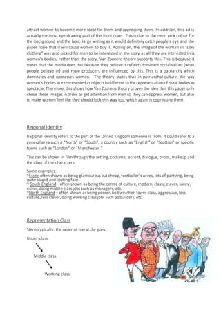 attract women to become more ideal for them and oppressing them. In addition, this ad is
actually the most eye-drawing part of the front cover. This is due to the neon pink colour for
the background and the bold, large writing as it would definitely catch people’s eye and the
paper hope that it will cause women to buy it. Adding on, the image of the woman in “sexy
clothing” was also picked for men to be interested in the story as all they are interested in is
women’s bodies, rather than the story. Van Zoonens theory supports this. This is because it
states that the media does this because they believe it reflects dominant social values (what
people believe in) and male producers are influenced by this. This is a patriarchy which
dominates and oppresses women. The theory states that in patriarchal culture, the way
women’s bodies are represented as objects is different to the representation of male bodies as
spectacle. Therefore, this shows how Van Zoonens theory proves the idea that this paper only
chose these images in order to get attention from men so they can oppress women, but also
to make women feel like they should look this way too, which again is oppressing them.
Regional Identity
Regional Identity refers to the part of the United Kingdom someone is from. It could refer to a
general area such a “North” or “South”, a country such as “English” or “Scottish” or specific
towns such as “London” or “Manchester.”
This can be shown in film through the setting, costume, accent, dialogue, props, makeup and
the class of the characters.
Some examples:
~Essex-often shown as being glamourous but cheap, footballer’s wives, lots of partying, being
quite stupid and looking fake.
~ South England – often shown as being the centre of culture, modern, classy, clever, sunny,
richer, doing middle class jobs such as managers, etc.
~North England – often shown as being poorer, bad weather, lower class, aggressive,less
culture, less clever, doing working class jobs such as builders, etc.
Representation Class
Stereotypically, the order of hierarchy goes:
Upper-class
Middle class
Working class
 