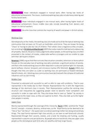 Working class: those individuals engaged in manual work, often having low levels of
educational achievement. The classic, traditional working class jobs include heavy laboring and
factory based work.
Middle class: those individuals engaged in non-manual work, often having higher levels of
educational achievement. Classic middle class jobs include everything from doctors and
lawyers to clerical workers.
Upper class: the elite class that controls the majority of wealth and power in British society.
Working Class
Stereotypically on the media, the working class are made out to all be like typical working class
communities that are seen on TV such as EastEnders and Corrie. They are known for being
“chavs” or having no jobs but lots of children. Their whole view is negative as they are poor,
but according toShildrick andMacDonald(2007)themedia makethislook bad and undeserving
of sympathy. Overall,the press makesjudgements about people, so the working class areoften
presented in the context of trouble, undesirable welfare scroungers and are unable to cope
with their delinquent children.
Newman (2006) argues that there are very few situation comedies, television or drama which
focuses on the everyday lives of working class who constitute a significant section of society,
and that inthe media working classareoften depicted in a verynon positive light.For example,
dumb buffoons (Homer Simpson) and immature machos (Phil Mitchell). Butsch (1992) also
thought that they are taken as a joke as working class are portrayed as flawed individuals
(benefit cheats, etc.).Working class communities have declined with the collapse of traditional
industries such as coal mining
Middle Class
Presented as educated and successful as well as able to cope with problems. They’re over
represented in the media due to their lifestyle. Representation fits in with the hegemonic
ideology of the dominant class in society. Their Representation justifies the existing class
structure and inequalities by suggesting people need to become more competent and
successful in order to cope with life. They also know they’re seen as “better” by society in
comparison to the lower class, so they act superior to them. They also look up to the higher
class people in society.
Upper Class
Mainly represented through the coverage of the monarchy. Nairn (1988) said that the “Royal
Family” concept = niceness, decency, ordinariness, so the Royal family can be deemed to be
“likeus” but “not likeus” – the queen seen as ordinaryworking mother but doing extraordinary
things. The royal family represent high class socially, so are seen as well-bred and cultured.
Represented through their accents, estates, and a taste for shooting and hunting, usually
represented in costume and period drama. By people who are not British, they see upper class
people as the stereotypical posh brits who are wealthy and have large houses.
 