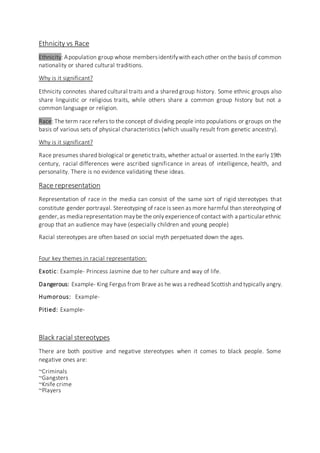 Ethnicity vs Race
Ethnicity: Apopulation group whose membersidentifywith each other on the basis of common
nationality or shared cultural traditions.
Why is it significant?
Ethnicity connotes shared cultural traits and a shared group history. Some ethnic groups also
share linguistic or religious traits, while others share a common group history but not a
common language or religion.
Race: The term race refers to the concept of dividing people into populations or groups on the
basis of various sets of physical characteristics (which usually result from genetic ancestry).
Why is it significant?
Race presumes shared biological or genetictraits, whether actual or asserted. In the early 19th
century, racial differences were ascribed significance in areas of intelligence, health, and
personality. There is no evidence validating these ideas.
Race representation
Representation of race in the media can consist of the same sort of rigid stereotypes that
constitute gender portrayal. Stereotyping of race is seen as more harmful than stereotyping of
gender,as media representation maybe the only experienceof contact with a particular ethnic
group that an audience may have (especially children and young people)
Racial stereotypes are often based on social myth perpetuated down the ages.
Four key themes in racial representation:
Exotic: Example- Princess Jasmine due to her culture and way of life.
Dangerous: Example- King Fergus from Brave as he was a redhead Scottish and typically angry.
Humorous: Example-
Pitied: Example-
Black racial stereotypes
There are both positive and negative stereotypes when it comes to black people. Some
negative ones are:
~Criminals
~Gangsters
~Knife crime
~Players
 