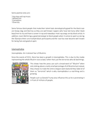 Some positive ones are:
~Hip-Hop and rap music
~Athleticism
~Comedians
~Diversity
Some famous black people that make their talent look stereotypically good for the black race
are Snoop dog and Stormzy as they are well-known rappers who have led many other black
boys/men to try and have a career in rap and nowadays most rap songs are by black artists.In
addition, Usain Bolt brings a good stereotype to black people when it comes to sport as during
the Olympics there are multiple black participants and the race has now become well known
for being fast and good at sport.
Islamophobia
Islamophobia: An irrational fear of Muslims
Since the events of 9/11, there has been a growth in Islamophobia. This is due to the media
representing the whole Muslim race as bad, rather than just the terrorists who do bad things.
This shows how the press use such a broad word of “Muslim” when
only talking about a really small percentage of all Muslims but instead,
they choose to make the entire religion seem bad and they label all of
them as “terrorists” which is why islamophobia is a real thing and is
growing.
People such as Donald Trump also influence this as he is promoting it
in front of millions of people.
 