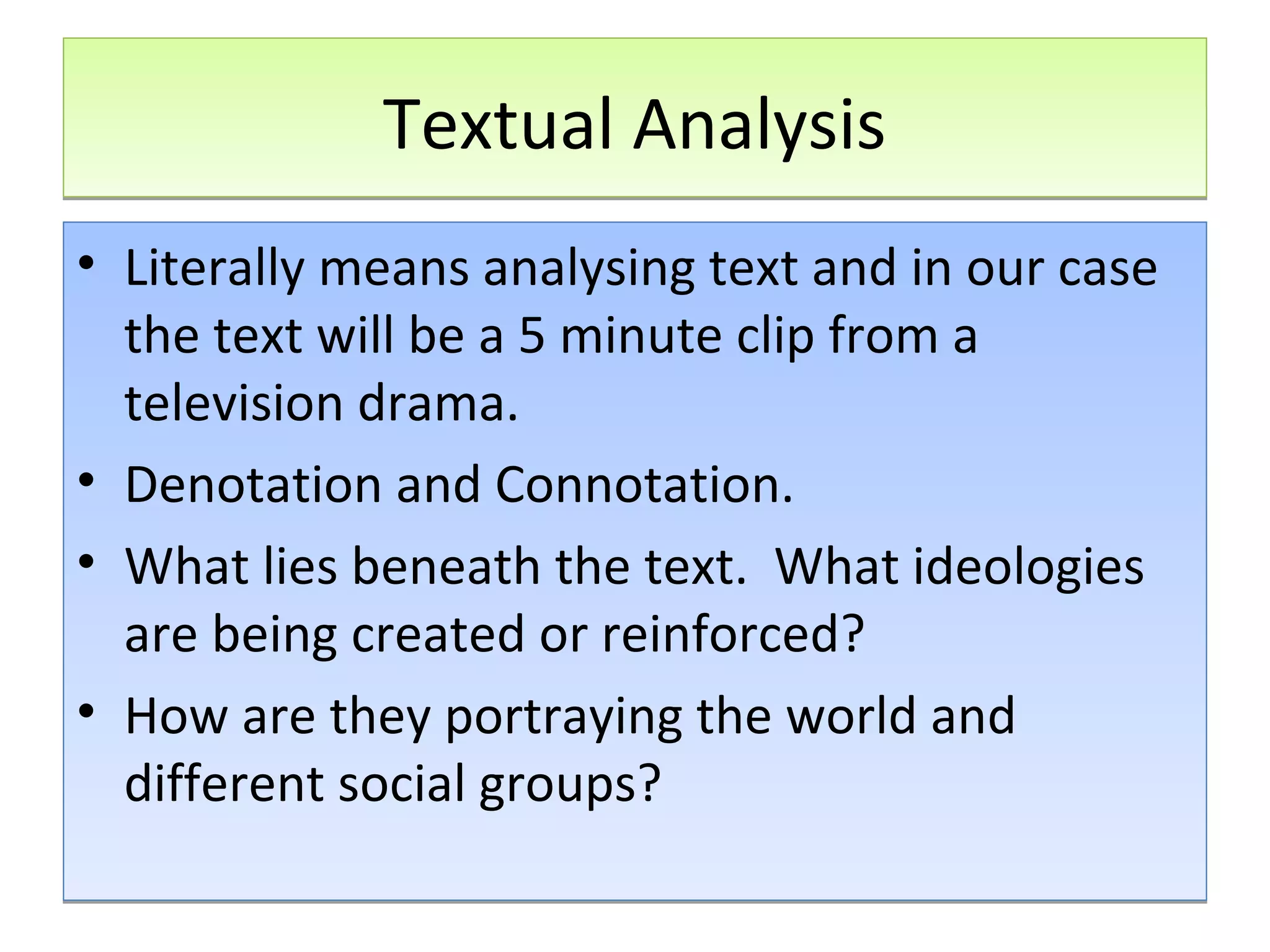 Textual Analysis
• Literally means analysing text and in our case
the text will be a 5 minute clip from a
television drama.
• Denotation and Connotation.
• What lies beneath the text. What ideologies
are being created or reinforced?
• How are they portraying the world and
different social groups?

 
