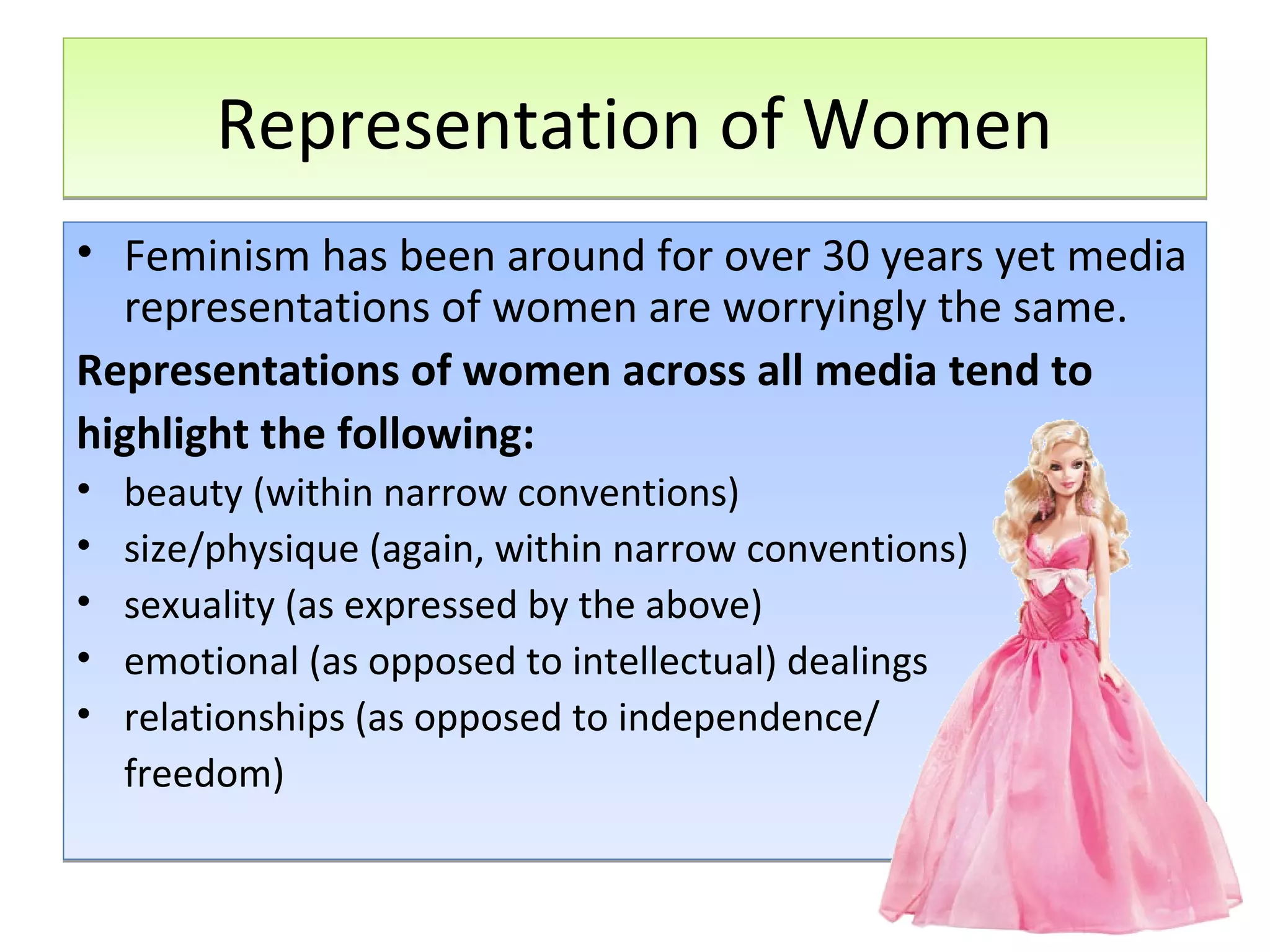 Representation of Women
• Feminism has been around for over 30 years yet media
representations of women are worryingly the same.
Representations of women across all media tend to
highlight the following:
•
•
•
•
•

beauty (within narrow conventions)
size/physique (again, within narrow conventions)
sexuality (as expressed by the above)
emotional (as opposed to intellectual) dealings
relationships (as opposed to independence/
freedom)

 