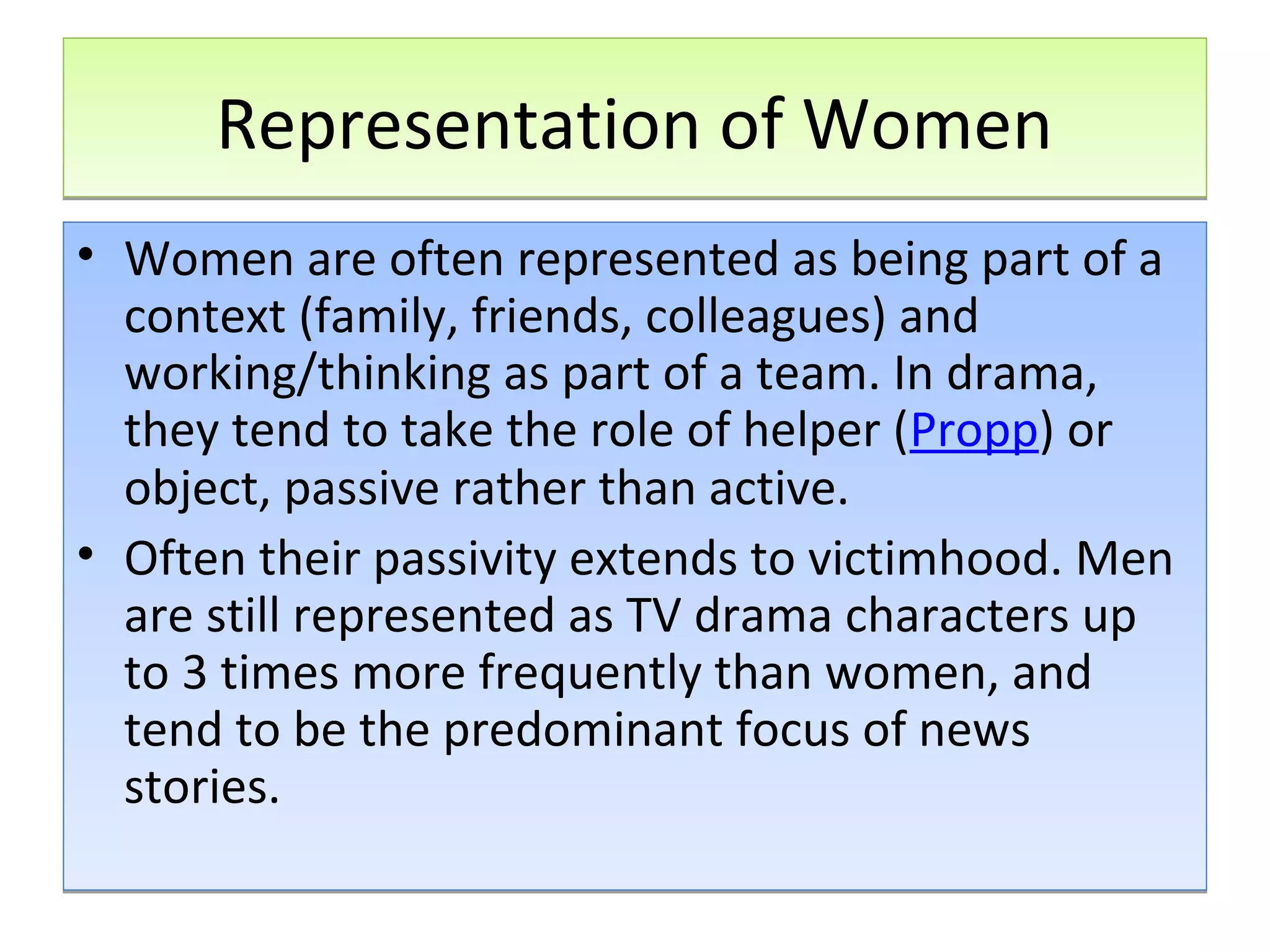 Representation of Women
• Women are often represented as being part of a
context (family, friends, colleagues) and
working/thinking as part of a team. In drama,
they tend to take the role of helper (Propp) or
object, passive rather than active.
• Often their passivity extends to victimhood. Men
are still represented as TV drama characters up
to 3 times more frequently than women, and
tend to be the predominant focus of news
stories.

 