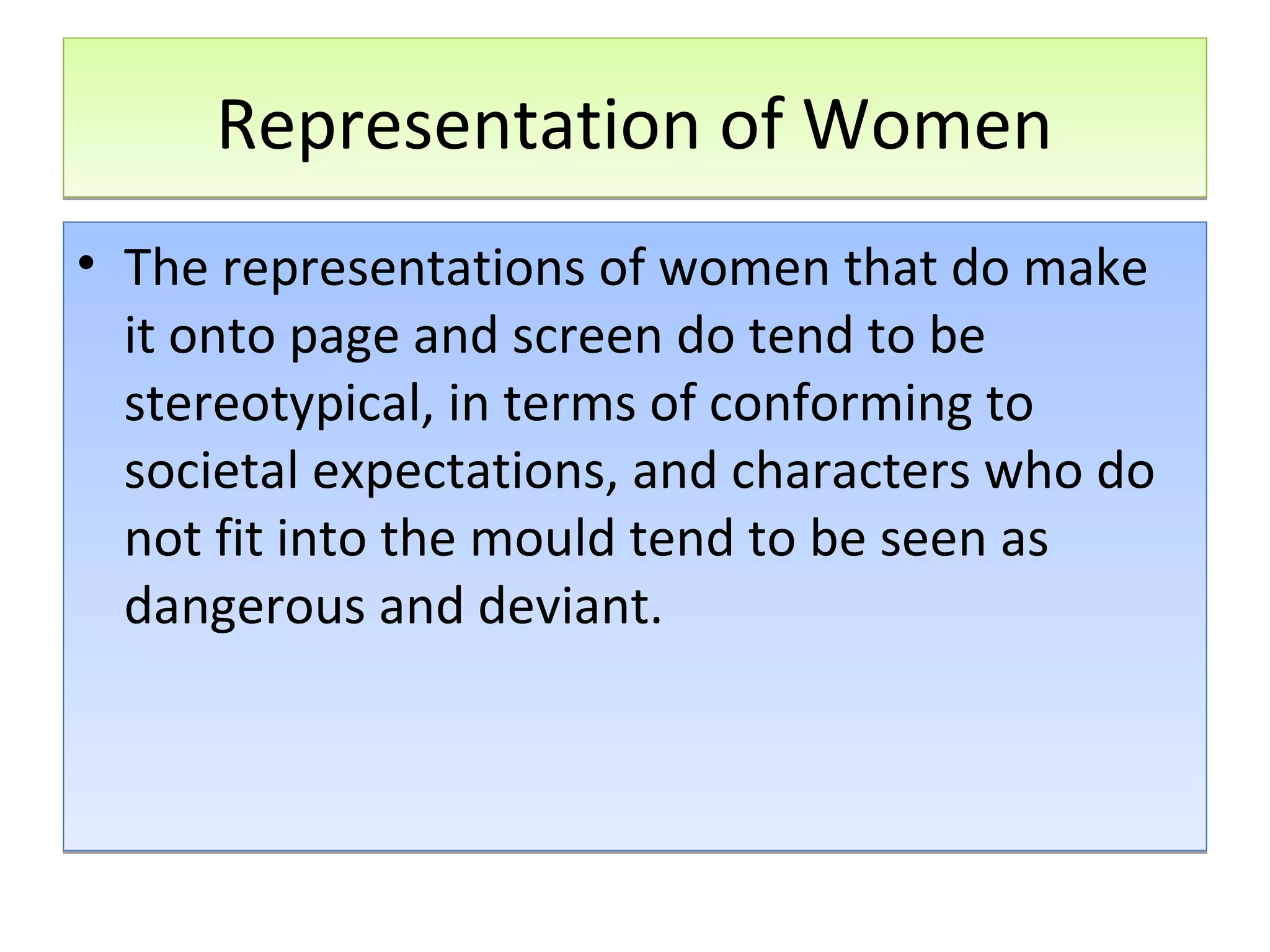 Representation of Women
• The representations of women that do make
it onto page and screen do tend to be
stereotypical, in terms of conforming to
societal expectations, and characters who do
not fit into the mould tend to be seen as
dangerous and deviant.

 