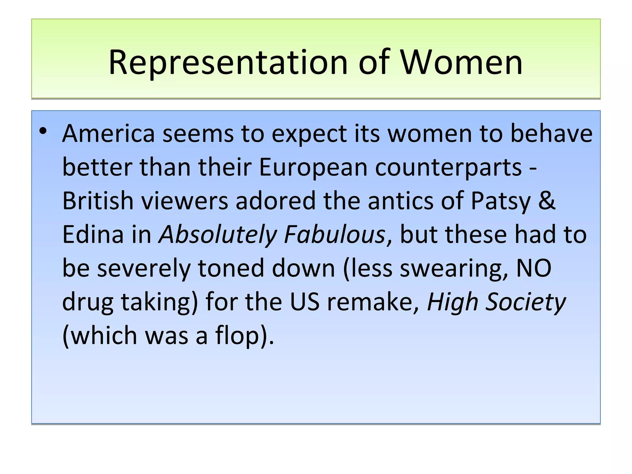 Representation of Women
• America seems to expect its women to behave
better than their European counterparts British viewers adored the antics of Patsy &
Edina in Absolutely Fabulous, but these had to
be severely toned down (less swearing, NO
drug taking) for the US remake, High Society
(which was a flop).

 