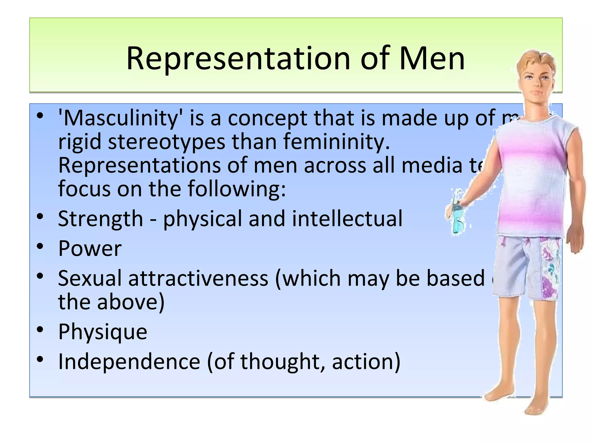Representation of Men
• 'Masculinity' is a concept that is made up of more
rigid stereotypes than femininity.
Representations of men across all media tend to
focus on the following:
• Strength - physical and intellectual
• Power
• Sexual attractiveness (which may be based on
the above)
• Physique
• Independence (of thought, action)

 