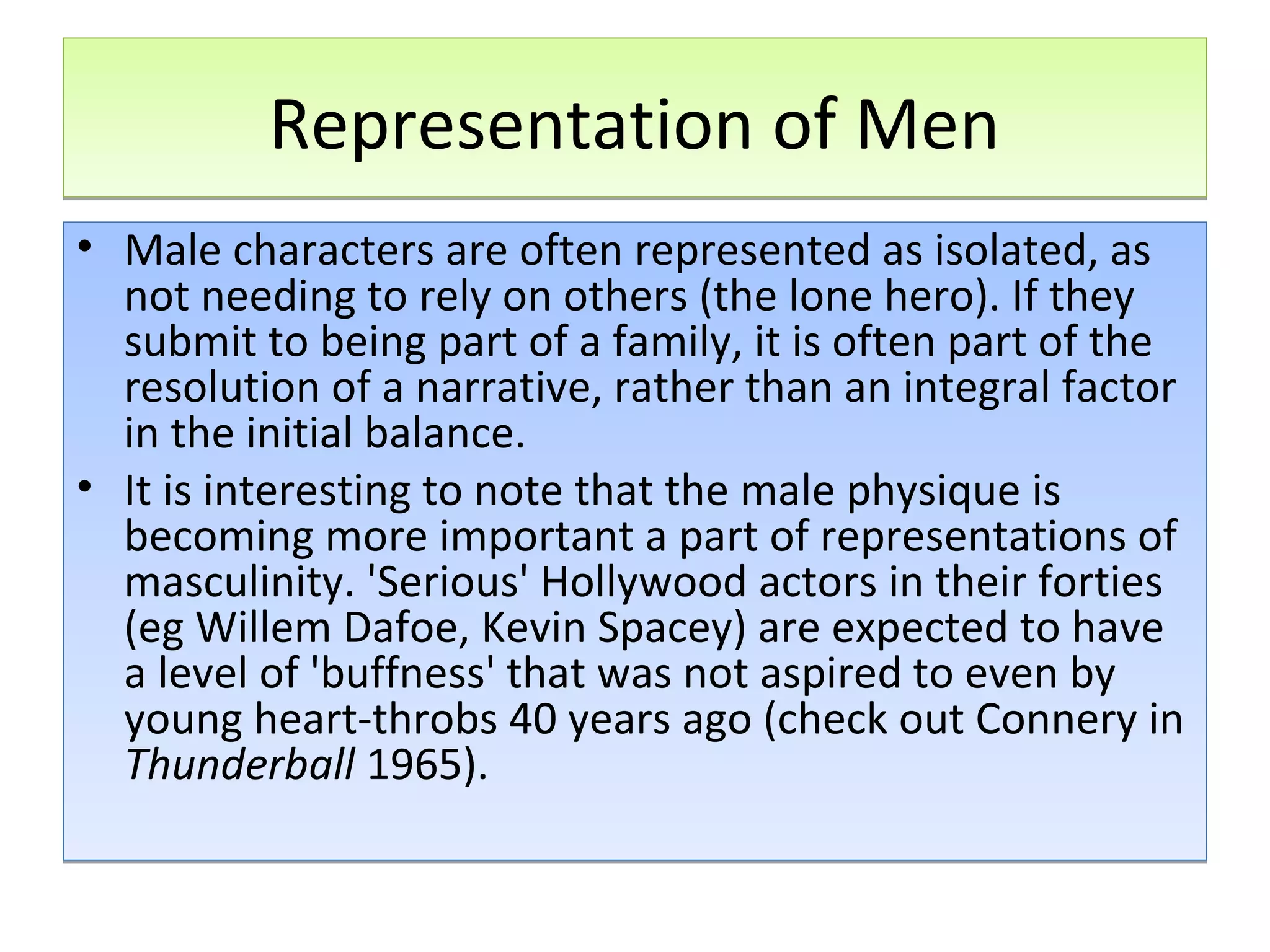 Representation of Men
• Male characters are often represented as isolated, as
not needing to rely on others (the lone hero). If they
submit to being part of a family, it is often part of the
resolution of a narrative, rather than an integral factor
in the initial balance.
• It is interesting to note that the male physique is
becoming more important a part of representations of
masculinity. 'Serious' Hollywood actors in their forties
(eg Willem Dafoe, Kevin Spacey) are expected to have
a level of 'buffness' that was not aspired to even by
young heart-throbs 40 years ago (check out Connery in
Thunderball 1965).

 