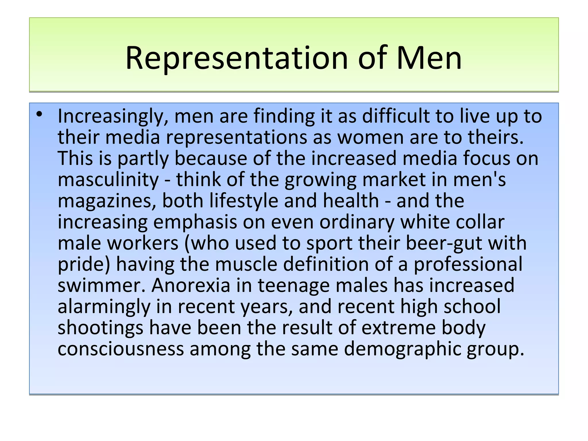 Representation of Men
• Increasingly, men are finding it as difficult to live up to
their media representations as women are to theirs.
This is partly because of the increased media focus on
masculinity - think of the growing market in men's
magazines, both lifestyle and health - and the
increasing emphasis on even ordinary white collar
male workers (who used to sport their beer-gut with
pride) having the muscle definition of a professional
swimmer. Anorexia in teenage males has increased
alarmingly in recent years, and recent high school
shootings have been the result of extreme body
consciousness among the same demographic group.

 