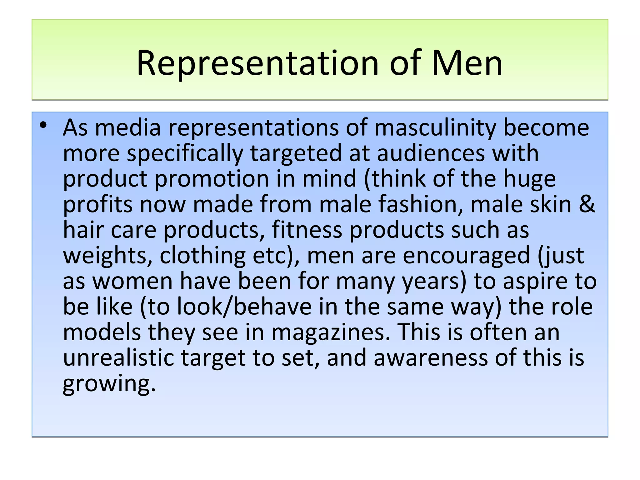 Representation of Men
• As media representations of masculinity become
more specifically targeted at audiences with
product promotion in mind (think of the huge
profits now made from male fashion, male skin &
hair care products, fitness products such as
weights, clothing etc), men are encouraged (just
as women have been for many years) to aspire to
be like (to look/behave in the same way) the role
models they see in magazines. This is often an
unrealistic target to set, and awareness of this is
growing.

 