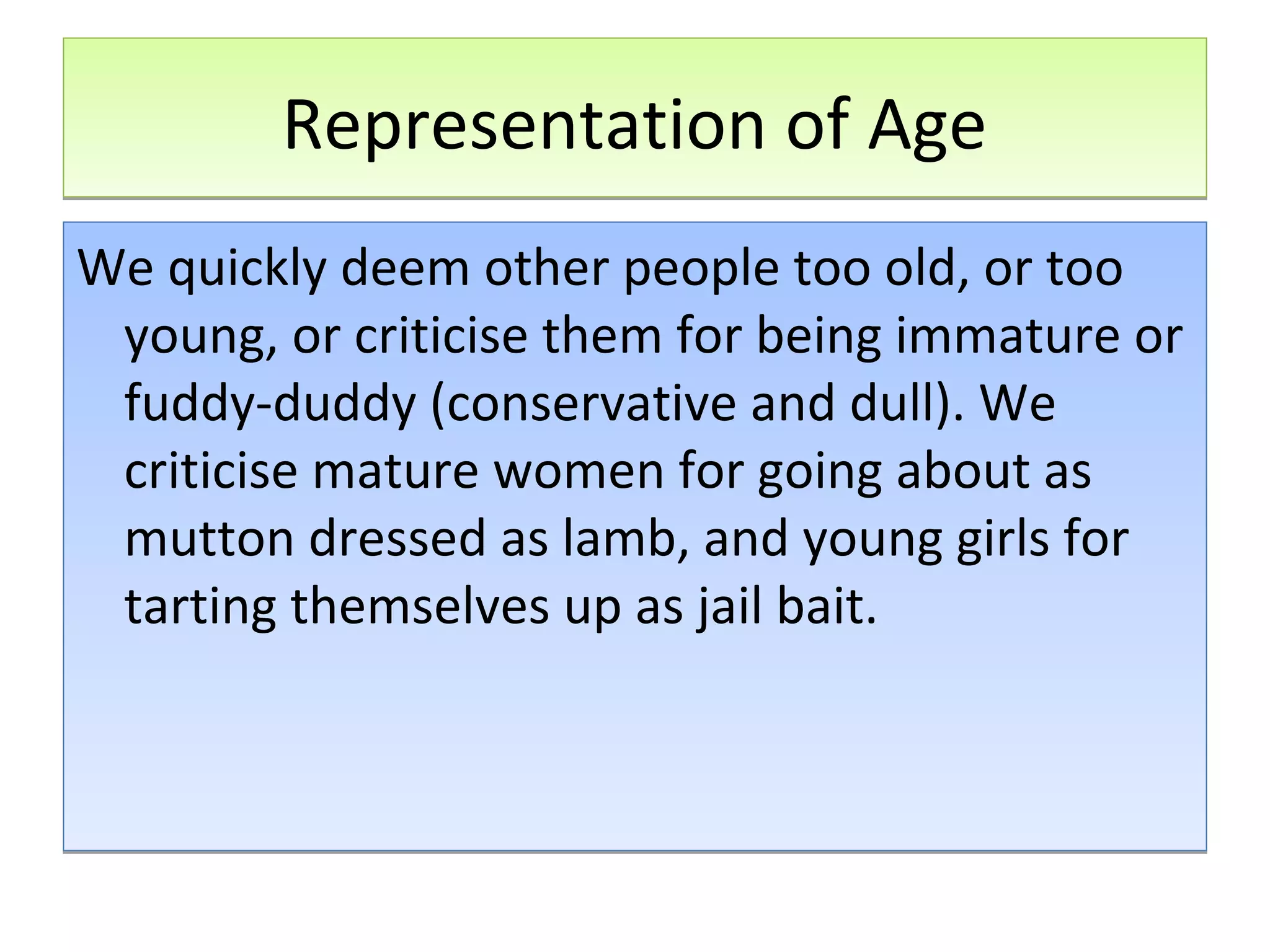 Representation of Age
We quickly deem other people too old, or too
young, or criticise them for being immature or
fuddy-duddy (conservative and dull). We
criticise mature women for going about as
mutton dressed as lamb, and young girls for
tarting themselves up as jail bait.

 