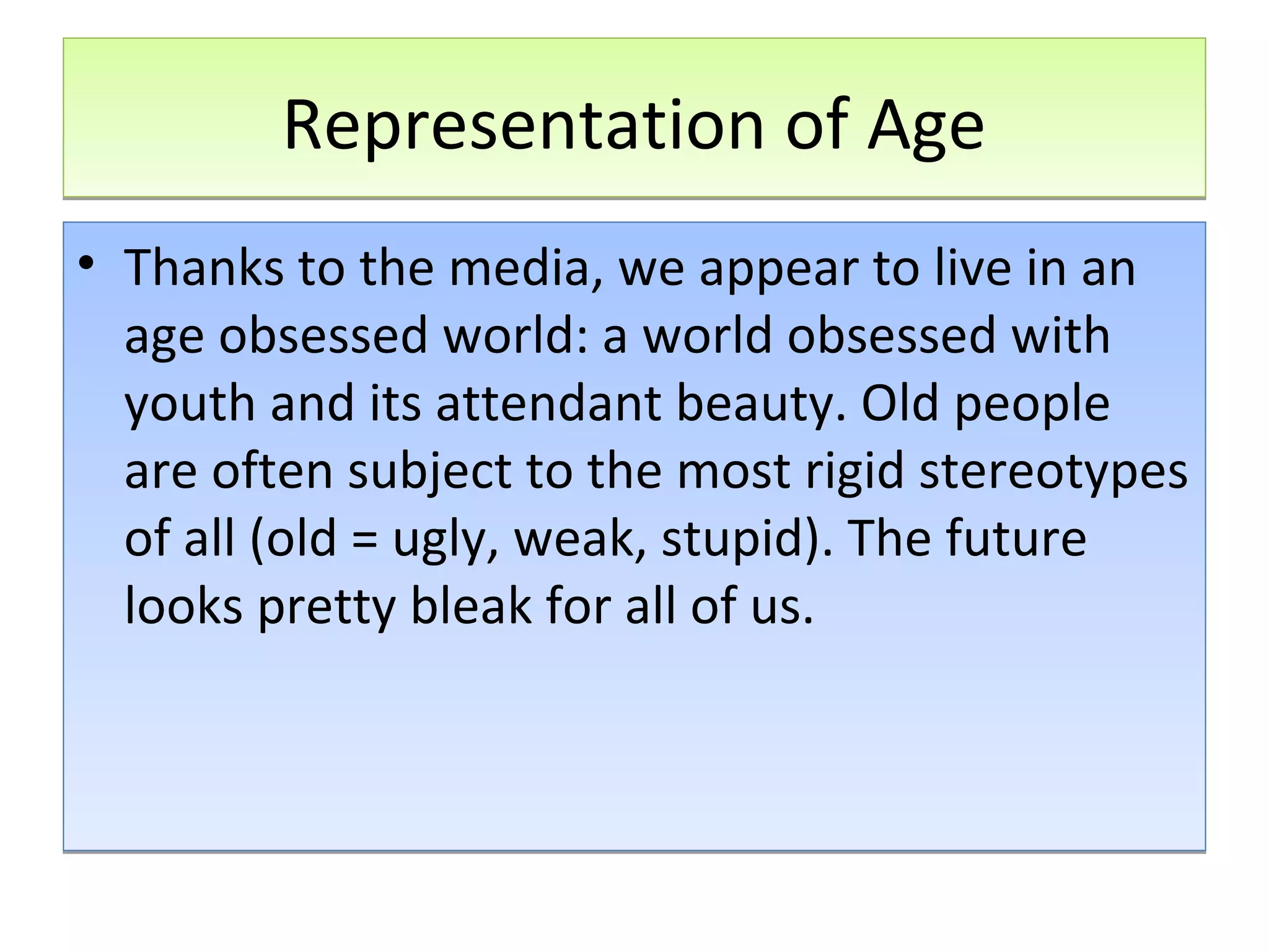 Representation of Age
• Thanks to the media, we appear to live in an
age obsessed world: a world obsessed with
youth and its attendant beauty. Old people
are often subject to the most rigid stereotypes
of all (old = ugly, weak, stupid). The future
looks pretty bleak for all of us.

 