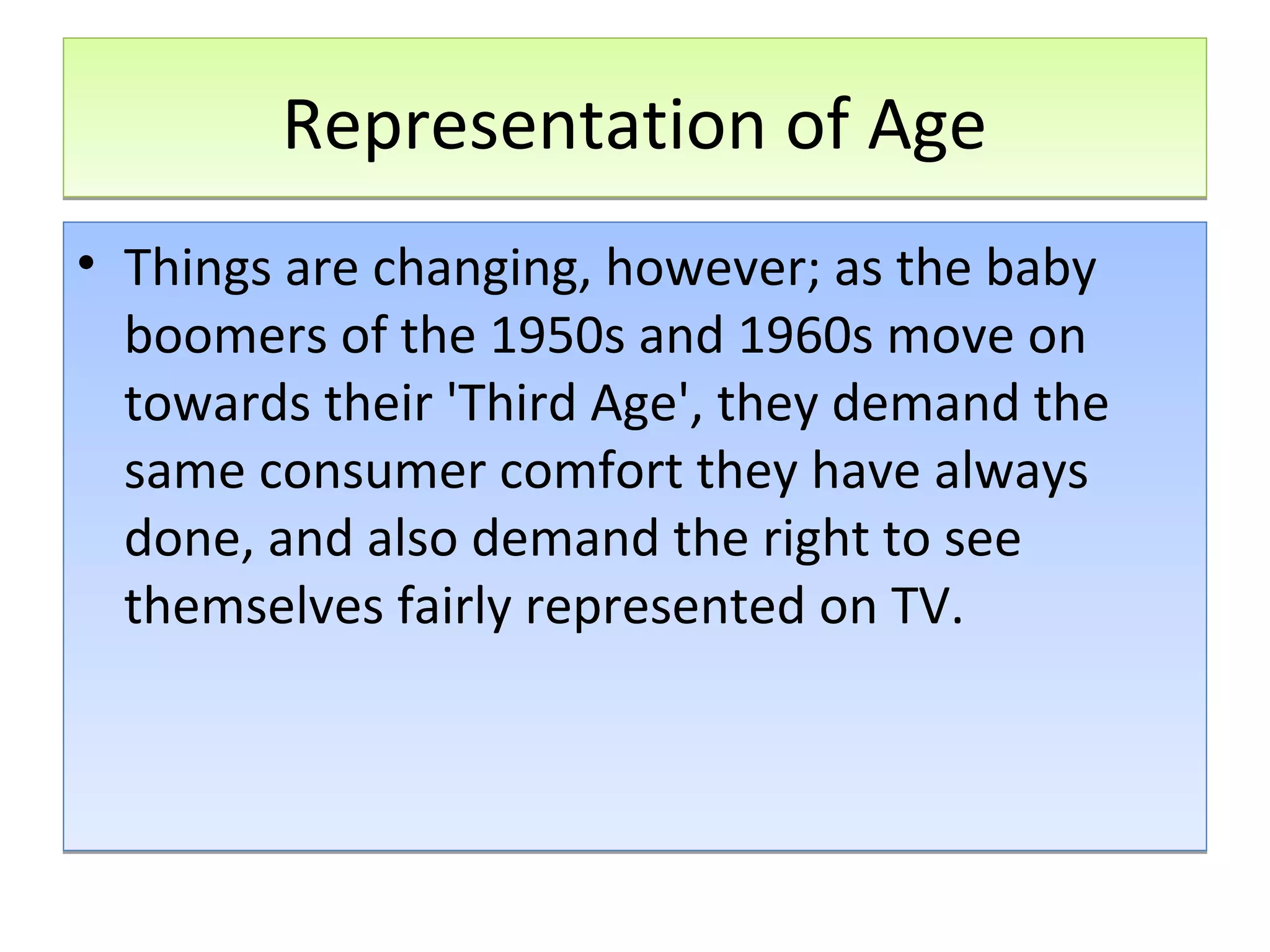 Representation of Age
• Things are changing, however; as the baby
boomers of the 1950s and 1960s move on
towards their 'Third Age', they demand the
same consumer comfort they have always
done, and also demand the right to see
themselves fairly represented on TV.

 