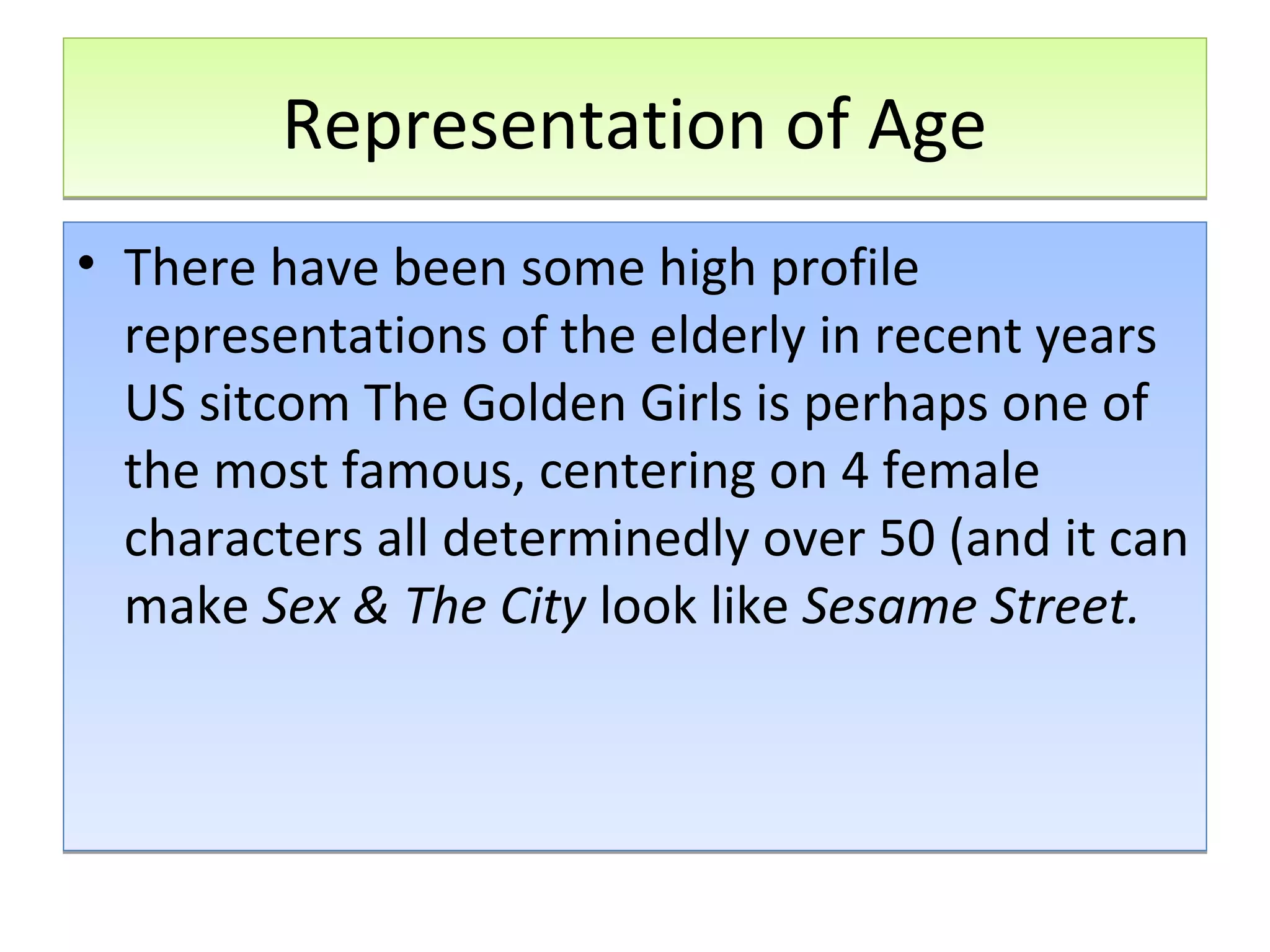 Representation of Age
• There have been some high profile
representations of the elderly in recent years
US sitcom The Golden Girls is perhaps one of
the most famous, centering on 4 female
characters all determinedly over 50 (and it can
make Sex & The City look like Sesame Street.

 