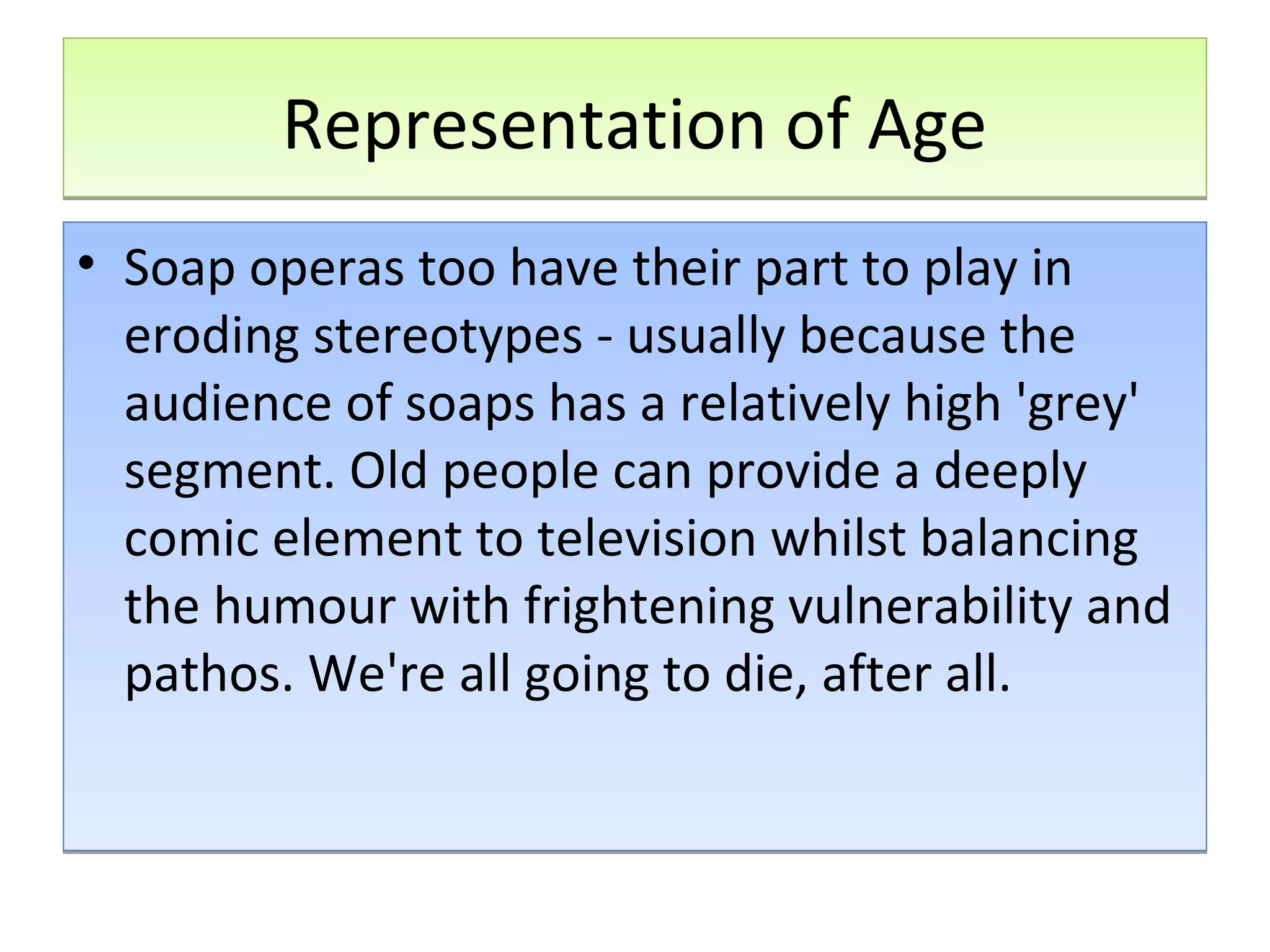 Representation of Age
• Soap operas too have their part to play in
eroding stereotypes - usually because the
audience of soaps has a relatively high 'grey'
segment. Old people can provide a deeply
comic element to television whilst balancing
the humour with frightening vulnerability and
pathos. We're all going to die, after all.

 
