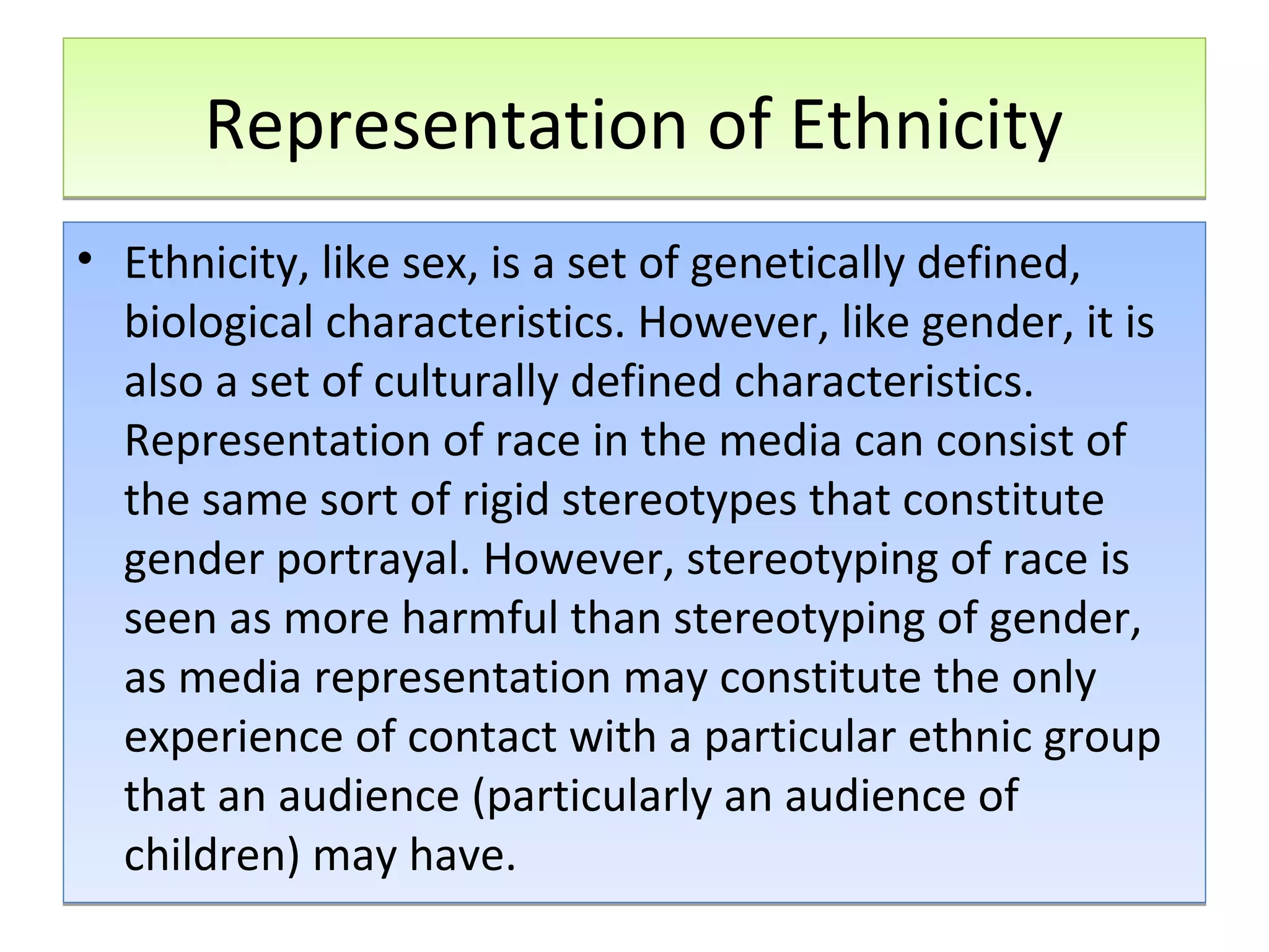 Representation of Ethnicity
• Ethnicity, like sex, is a set of genetically defined,
biological characteristics. However, like gender, it is
also a set of culturally defined characteristics.
Representation of race in the media can consist of
the same sort of rigid stereotypes that constitute
gender portrayal. However, stereotyping of race is
seen as more harmful than stereotyping of gender,
as media representation may constitute the only
experience of contact with a particular ethnic group
that an audience (particularly an audience of
children) may have.

 