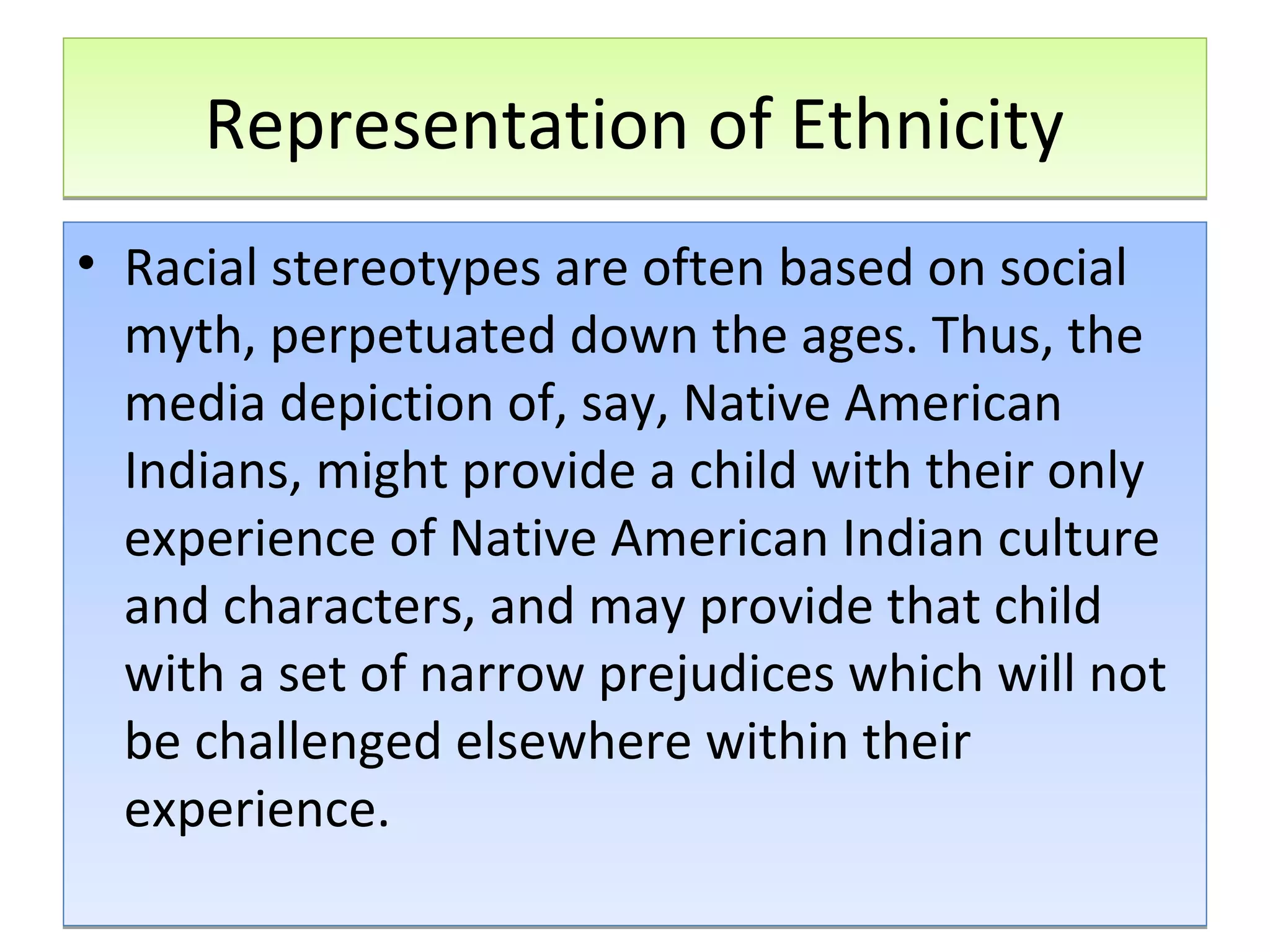 Representation of Ethnicity
• Racial stereotypes are often based on social
myth, perpetuated down the ages. Thus, the
media depiction of, say, Native American
Indians, might provide a child with their only
experience of Native American Indian culture
and characters, and may provide that child
with a set of narrow prejudices which will not
be challenged elsewhere within their
experience.

 