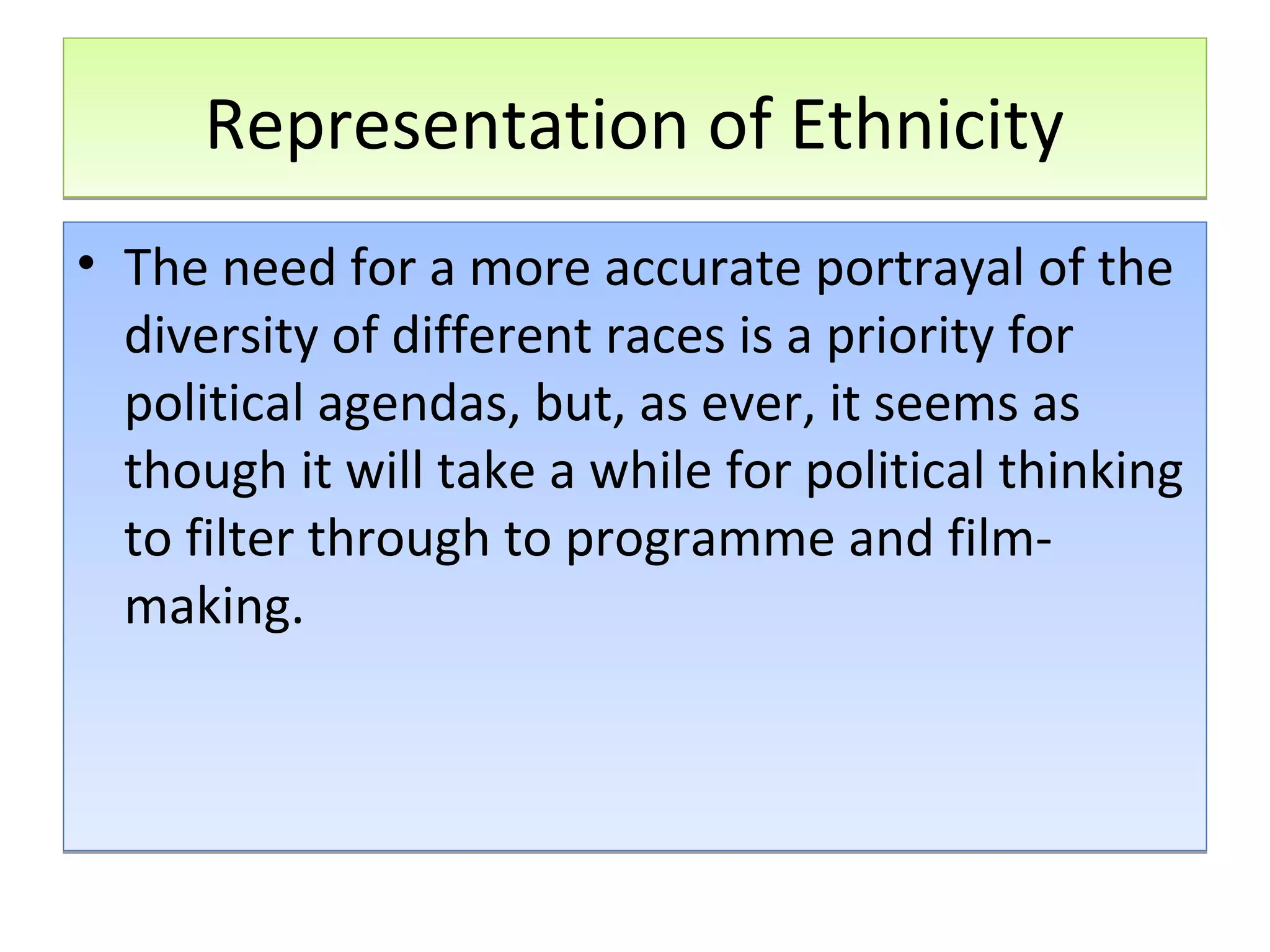 Representation of Ethnicity
• The need for a more accurate portrayal of the
diversity of different races is a priority for
political agendas, but, as ever, it seems as
though it will take a while for political thinking
to filter through to programme and filmmaking.

 