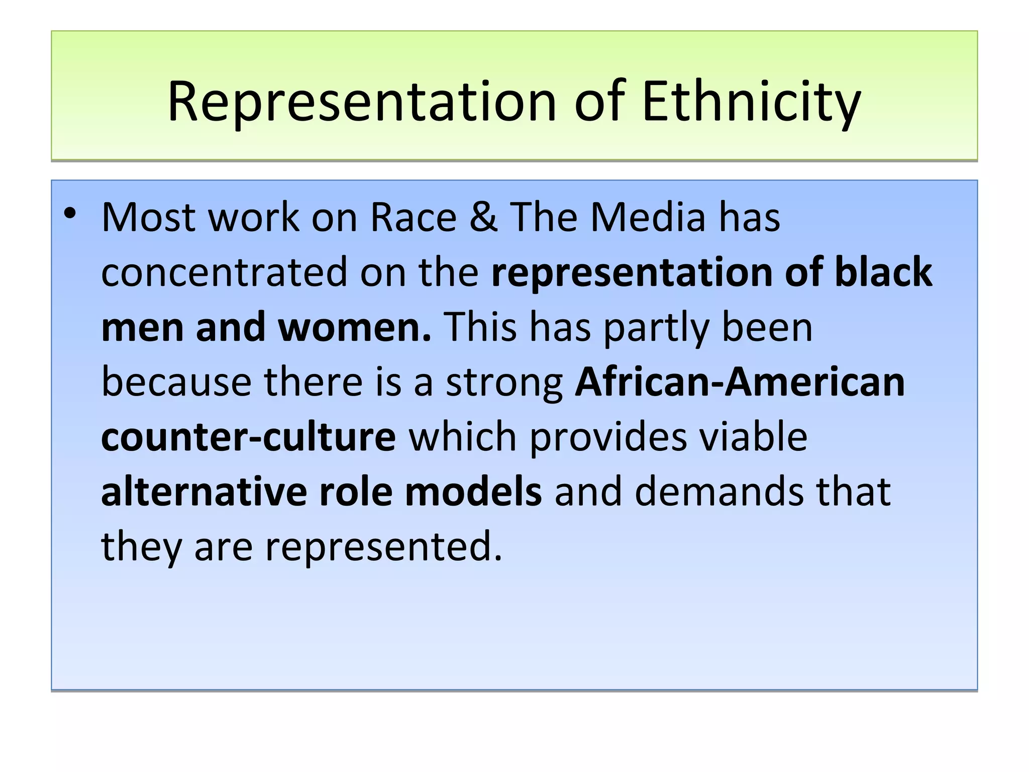 Representation of Ethnicity
• Most work on Race & The Media has
concentrated on the representation of black
men and women. This has partly been
because there is a strong African-American
counter-culture which provides viable
alternative role models and demands that
they are represented.

 
