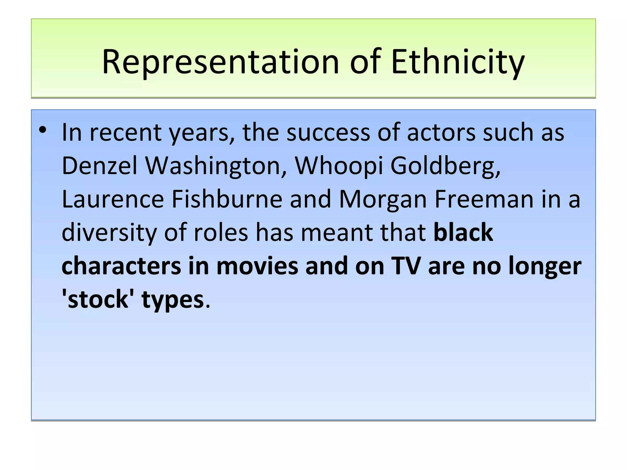 Representation of Ethnicity
• In recent years, the success of actors such as
Denzel Washington, Whoopi Goldberg,
Laurence Fishburne and Morgan Freeman in a
diversity of roles has meant that black
characters in movies and on TV are no longer
'stock' types.

 