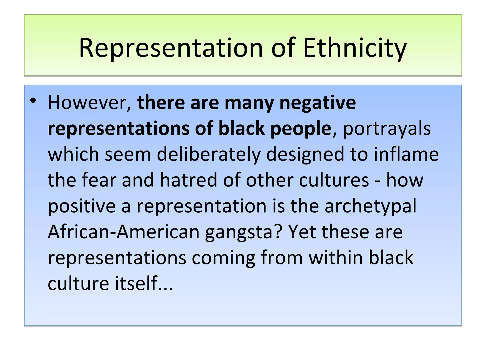Representation of Ethnicity
• However, there are many negative
representations of black people, portrayals
which seem deliberately designed to inflame
the fear and hatred of other cultures - how
positive a representation is the archetypal
African-American gangsta? Yet these are
representations coming from within black
culture itself...

 