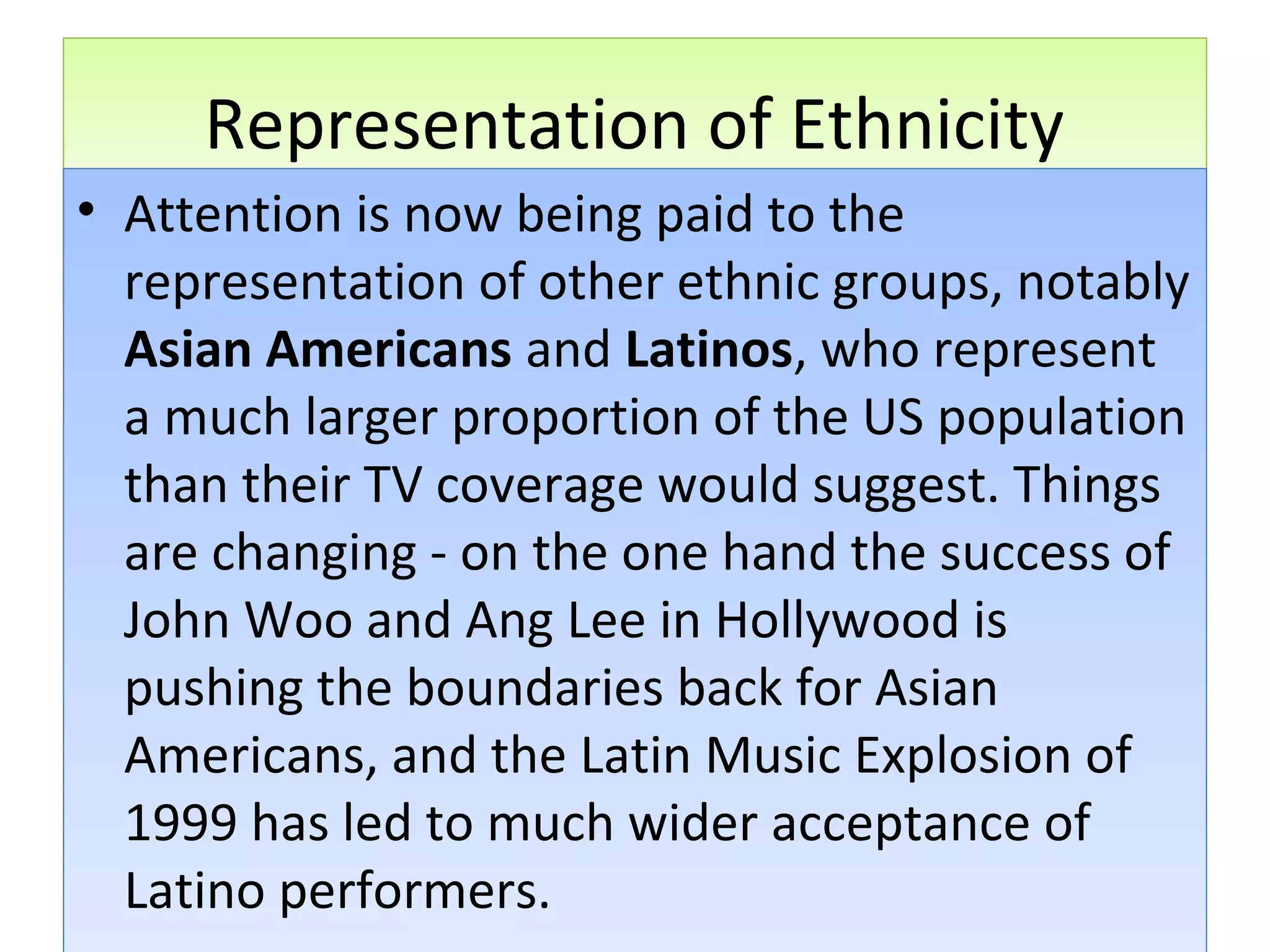 Representation of Ethnicity
• Attention is now being paid to the
representation of other ethnic groups, notably
Asian Americans and Latinos, who represent
a much larger proportion of the US population
than their TV coverage would suggest. Things
are changing - on the one hand the success of
John Woo and Ang Lee in Hollywood is
pushing the boundaries back for Asian
Americans, and the Latin Music Explosion of
1999 has led to much wider acceptance of
Latino performers.

 