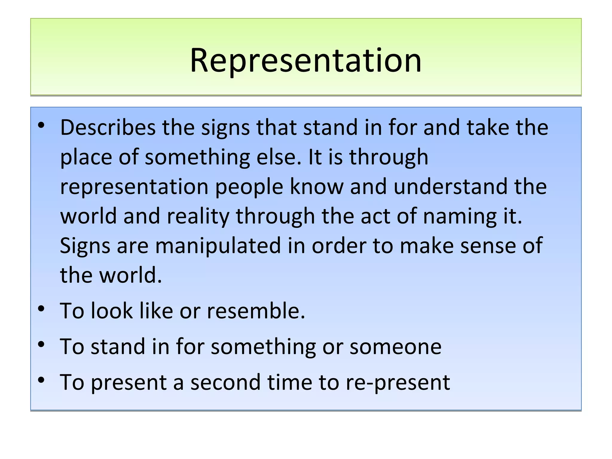 Representation
• Describes the signs that stand in for and take the
place of something else. It is through
representation people know and understand the
world and reality through the act of naming it.
Signs are manipulated in order to make sense of
the world.
• To look like or resemble.
• To stand in for something or someone
• To present a second time to re-present

 