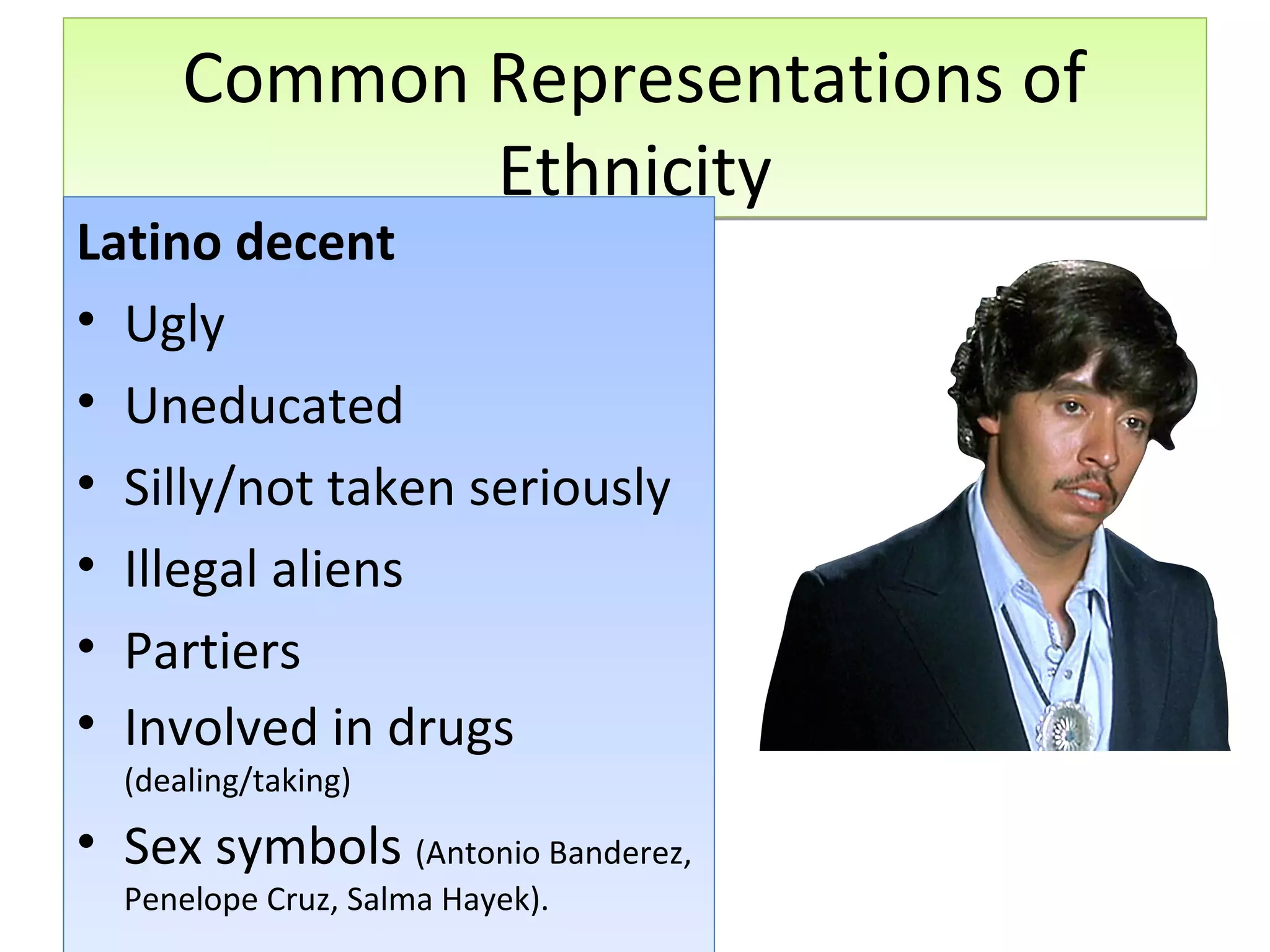 Common Representations of
Ethnicity

Latino decent
• Ugly
• Uneducated
• Silly/not taken seriously
• Illegal aliens
• Partiers
• Involved in drugs
(dealing/taking)

• Sex symbols (Antonio Banderez,
Penelope Cruz, Salma Hayek).

 