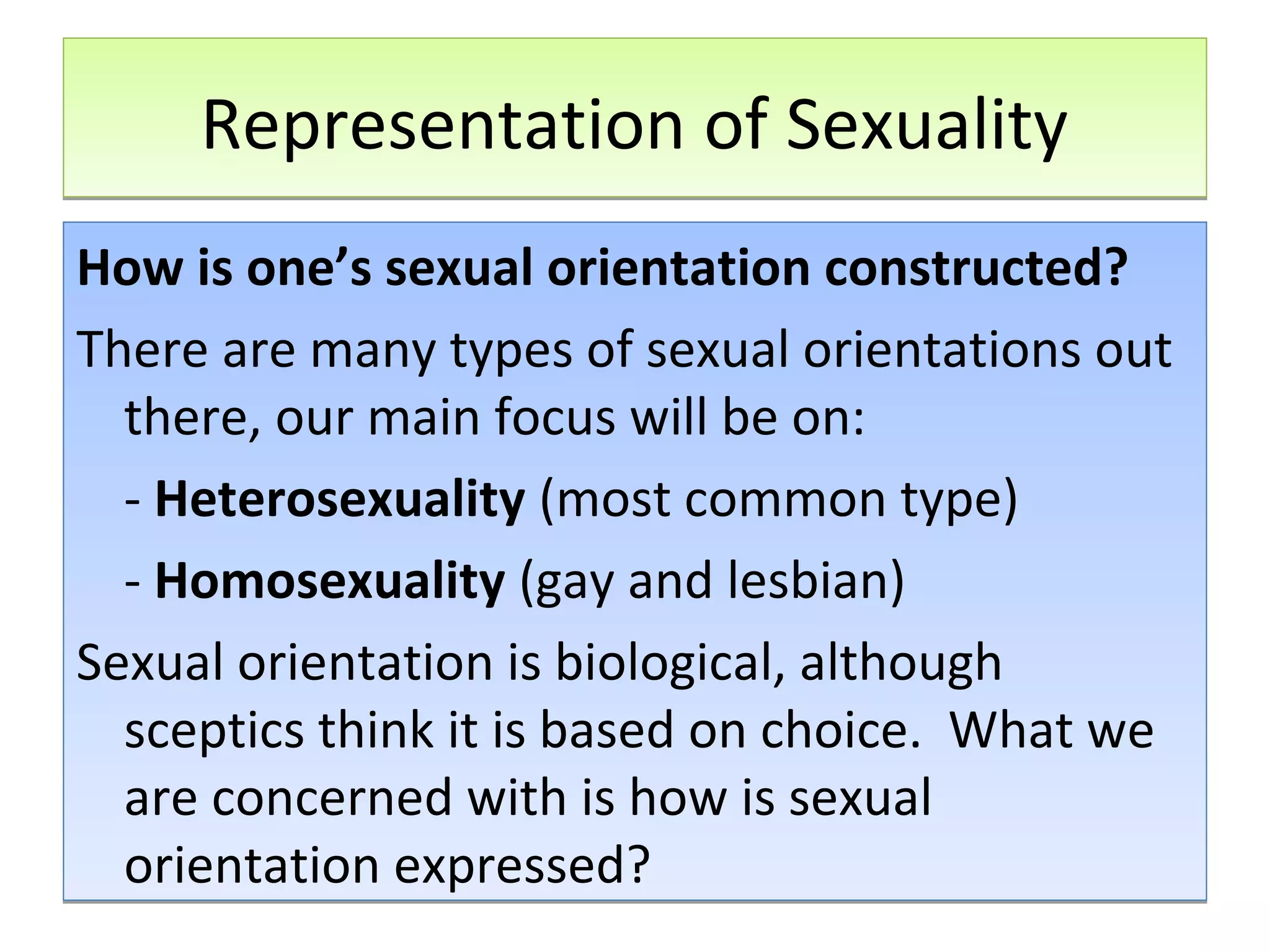 Representation of Sexuality
How is one’s sexual orientation constructed?
There are many types of sexual orientations out
there, our main focus will be on:
- Heterosexuality (most common type)
- Homosexuality (gay and lesbian)
Sexual orientation is biological, although
sceptics think it is based on choice. What we
are concerned with is how is sexual
orientation expressed?

 