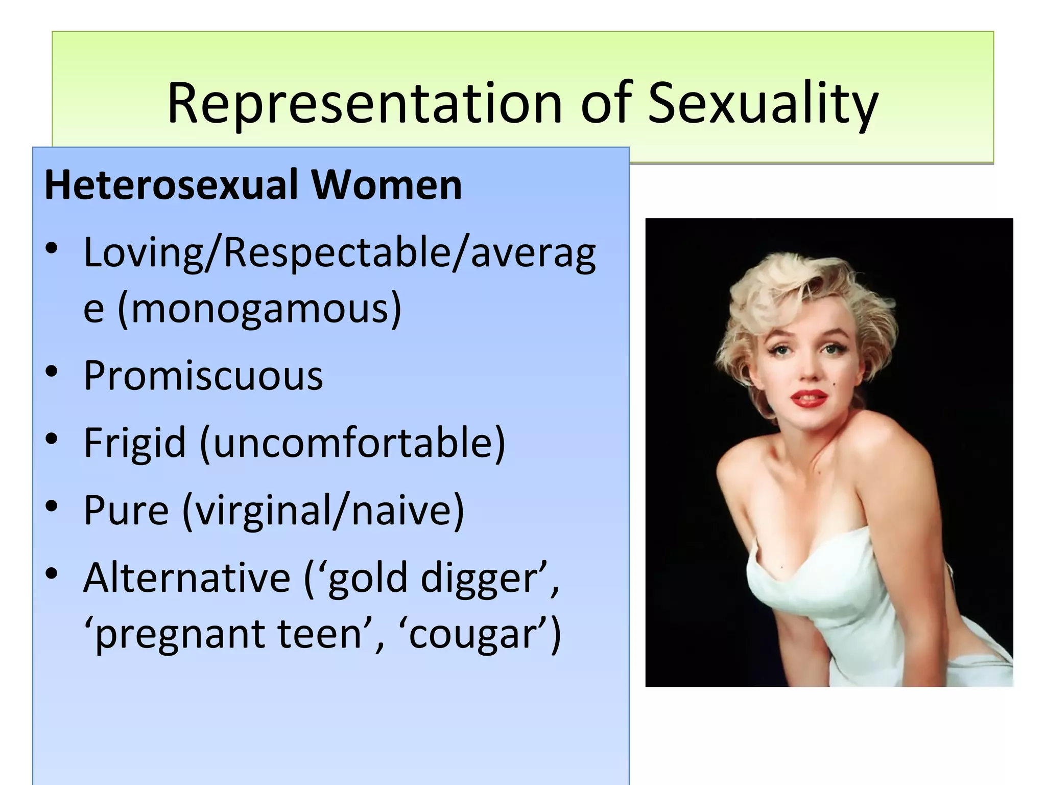 Representation of Sexuality
Heterosexual Women
• Loving/Respectable/averag
e (monogamous)
• Promiscuous
• Frigid (uncomfortable)
• Pure (virginal/naive)
• Alternative (‘gold digger’,
‘pregnant teen’, ‘cougar’)

 