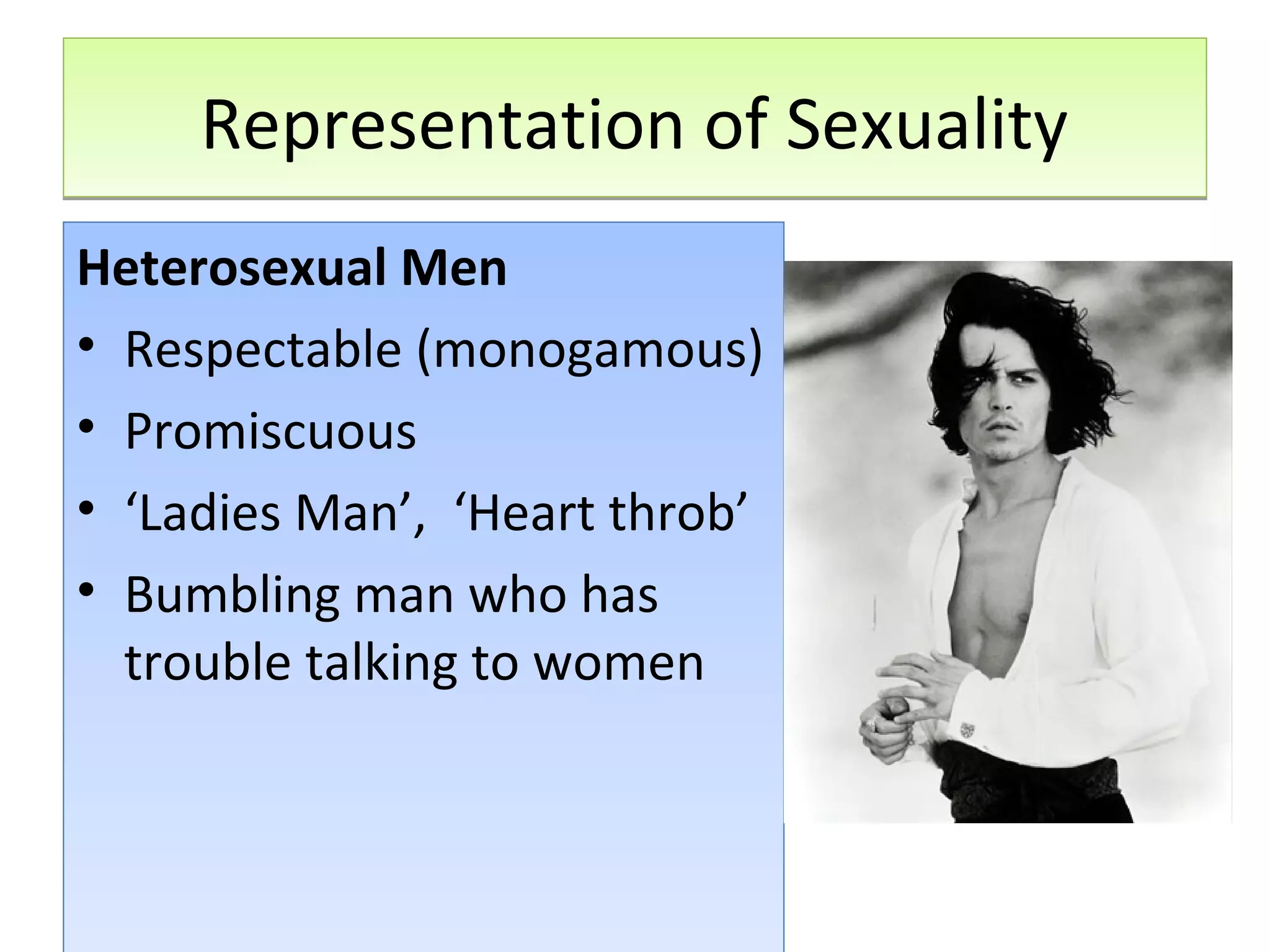 Representation of Sexuality
Heterosexual Men
• Respectable (monogamous)
• Promiscuous
• ‘Ladies Man’, ‘Heart throb’
• Bumbling man who has
trouble talking to women

 